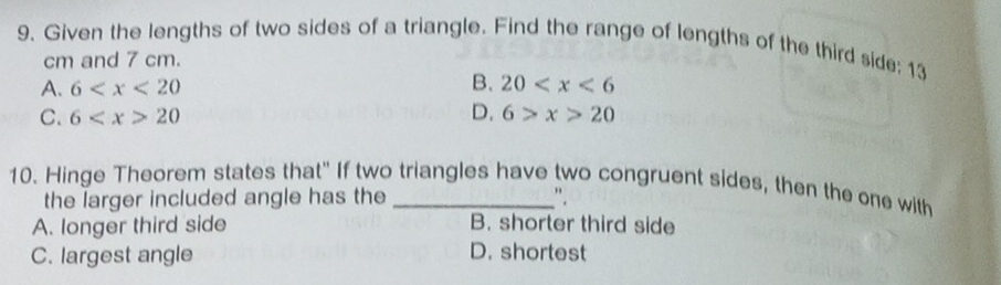 Given the lengths of two sides of a triangle. Find the range of lengths of the third side; 13
cm and 7 cm.
B.
A. 6 20
C. 6 20 D. 6>x>20
10. Hinge Theorem states that" If two triangles have two congruent sides, then the one with
the larger included angle has the ".
A. longer third side B. shorter third side
C. largest angle D. shortest