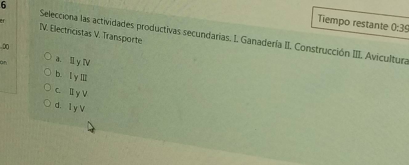 Tiempo restante 0:39
er IV. Electricistas V. Transporte
Selecciona las actividades productivas secundarias. I. Ganadería II. Construcción III. Avicultura
.00
on
a. Ⅱy Ⅳ
b. I yⅢ
c. Ⅱ y V
d. I y V