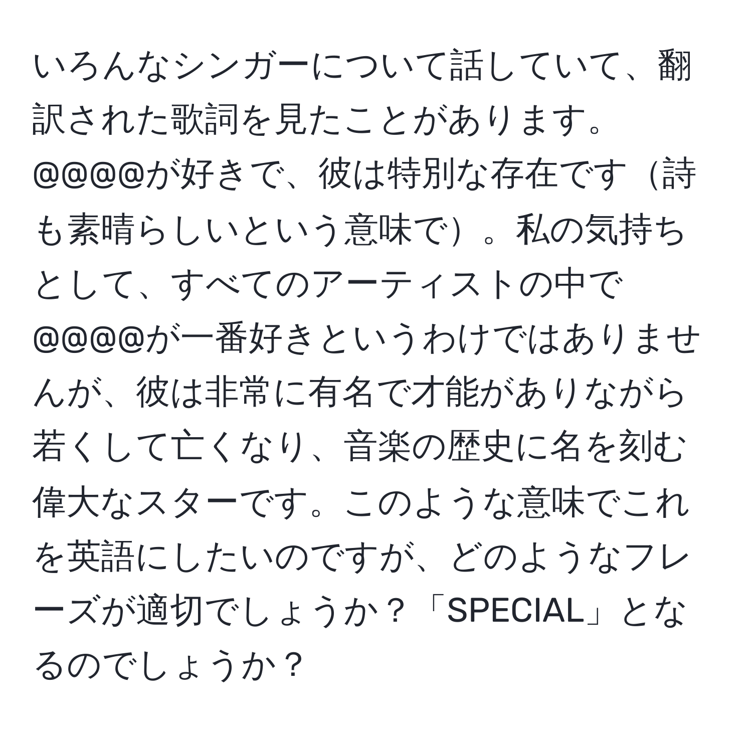 いろんなシンガーについて話していて、翻訳された歌詞を見たことがあります。@@@@が好きで、彼は特別な存在です詩も素晴らしいという意味で。私の気持ちとして、すべてのアーティストの中で@@@@が一番好きというわけではありませんが、彼は非常に有名で才能がありながら若くして亡くなり、音楽の歴史に名を刻む偉大なスターです。このような意味でこれを英語にしたいのですが、どのようなフレーズが適切でしょうか？「SPECIAL」となるのでしょうか？