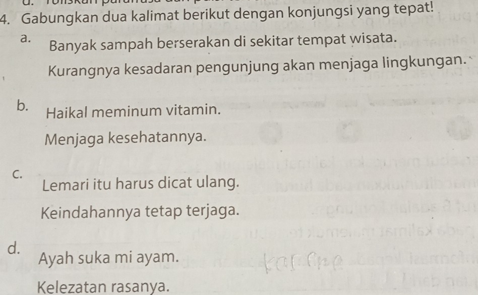 Gabungkan dua kalimat berikut dengan konjungsi yang tepat!
a. Banyak sampah berserakan di sekitar tempat wisata.
Kurangnya kesadaran pengunjung akan menjaga lingkungan.
b. Haikal meminum vitamin.
Menjaga kesehatannya.
C.
Lemari itu harus dicat ulang.
Keindahannya tetap terjaga.
d.
Ayah suka mi ayam.
Kelezatan rasanya.