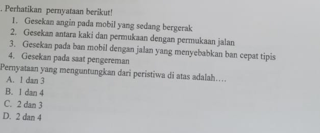 Perhatikan pernyataan berikut!
1. Gesekan angin pada mobil yang sedang bergerak
2. Gesekan antara kaki dan permukaan dengan permukaan jalan
3. Gesekan pada ban mobil dengan jalan yang menyebabkan ban cepat tipis
4. Gesekan pada saat pengereman
Pernyataan yang menguntungkan dari peristiwa di atas adalah….
A. 1 dan 3
B. 1 dan 4
C. 2 dan 3
D. 2 dan 4