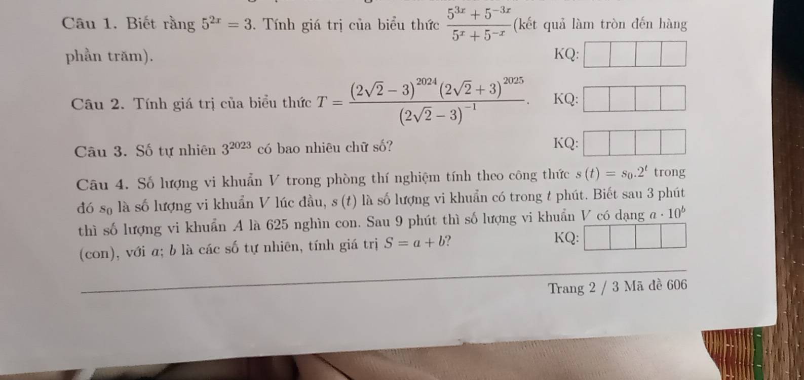 Biết rằng 5^(2x)=3. Tính giá trị của biểu thức  (5^(3x)+5^(-3x))/5^x+5^(-x)  (kết quả làm tròn đến hàng 
phần trăm). KQ: 
Câu 2. Tính giá trị của biểu thức T=frac (2sqrt(2)-3)^2024(2sqrt(2)+3)^2025(2sqrt(2)-3)^-1. KQ: 
Câu 3. Số tự nhiên 3^(2023) có bao nhiêu chữ số? KQ: 
Câu 4. Số lượng vi khuẩn V trong phòng thí nghiệm tính theo công thức s(t)=s_0.2^t trong 
đó số là số lượng vi khuẩn V lúc đầu, s (t) là số lượng vi khuẩn có trong t phút. Biết sau 3 phút 
thì số lượng vi khuẩn A là 625 nghìn con. Sau 9 phút thì số lượng vi khuẩn V có dạng a· 10^b
(con), với a; b là các số tự nhiên, tính giá trị S=a+b ? 
KQ: 
Trang 2 / 3 Mã đề 606