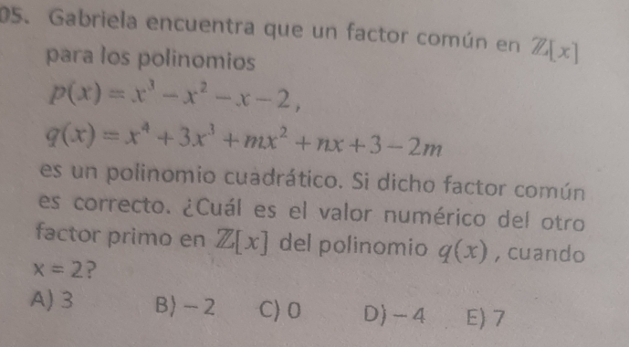 Gabriela encuentra que un factor común en Z[x]
para los polinomios
p(x)=x^3-x^2-x-2,
q(x)=x^4+3x^3+mx^2+nx+3-2m
es un polinomio cuadrático. Si dicho factor común
es correcto. ¿Cuál es el valor numérico del otro
factor primo en Z[x] del polinomio q(x) , cuando
x=2
A) 3 B) - 2 C) 0 D) - 4 E) 7