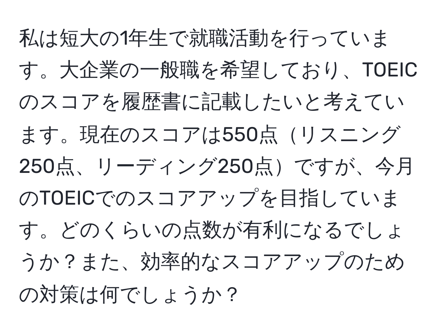 私は短大の1年生で就職活動を行っています。大企業の一般職を希望しており、TOEICのスコアを履歴書に記載したいと考えています。現在のスコアは550点リスニング250点、リーディング250点ですが、今月のTOEICでのスコアアップを目指しています。どのくらいの点数が有利になるでしょうか？また、効率的なスコアアップのための対策は何でしょうか？