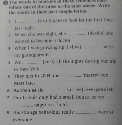 The words in brackets in these senences eacn 
follow one of the rules in the table above. Write 
the words in their past simple forms. 
1 l_ (try) Japanese food for the first time 
last night. 
2 When she was eight, she _(decide) she 
wanted to become a doctor. 
3 When I was growing up, I (live) _with 
my grandparents. 
4 We _(visit) all the sights during our trip 
to New York. 
5 They met in 2003 and _(marry) two 
years later. 
6 As soon as she _(arrive), everyone left. 
7 Our friends only had a small house, so we 
_(stay) in a hotel. 
8 His strange behaviour really _(worry) 
everyone.