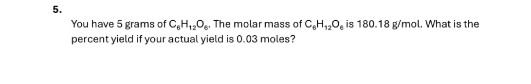 You have 5 grams of C_6H_12O_6. The molar mass of C_6H_12O_6 is 180.18 g/mol. What is the 
percent yield if your actual yield is 0.03 moles?