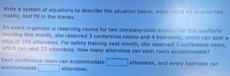 Write a system of equations to describe the situation below, solve using an augmented 
matrix, and fill in the blanks. 
An event organizer is reserving rooms for two company-wide events. For the quarterly 
meeting this month, she reserved 3 conference rooms and 4 ballrooms, which can seat a 
total of 265 attendees. For safety training next month, she reserved 1 conference room, 
which can seat 23 attendees. How many attendees can each room accommodate? 
Each conference room can accommodate □ attendees, and every ballroom can 
accommodate □ attendees.