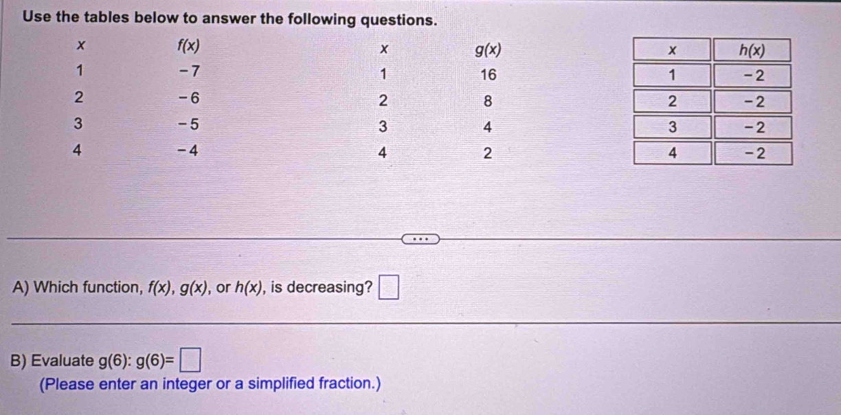 Use the tables below to answer the following questions.
A) Which function, f(x),g(x) , or h(x) , is decreasing? □
B) Evaluate g(6):g(6)=□
(Please enter an integer or a simplified fraction.)