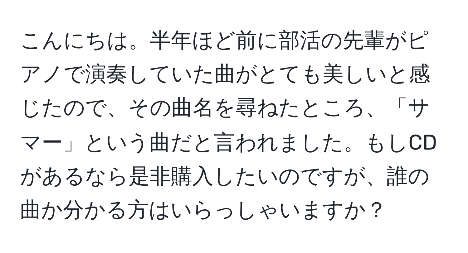 こんにちは。半年ほど前に部活の先輩がピアノで演奏していた曲がとても美しいと感じたので、その曲名を尋ねたところ、「サマー」という曲だと言われました。もしCDがあるなら是非購入したいのですが、誰の曲か分かる方はいらっしゃいますか？