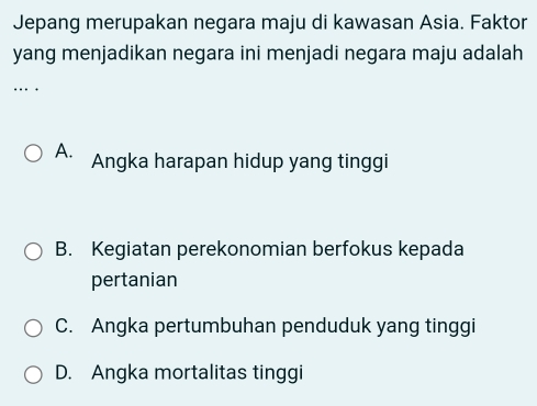 Jepang merupakan negara maju di kawasan Asia. Faktor
yang menjadikan negara ini menjadi negara maju adalah
…
A. Angka harapan hidup yang tinggi
B. Kegiatan perekonomian berfokus kepada
pertanian
C. Angka pertumbuhan penduduk yang tinggi
D. Angka mortalitas tinggi