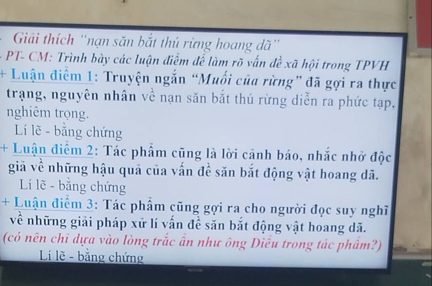 Giải thích “nạn săn bắt thủ rừng hoang dã” 
PT- CM: Trình bày các luận điểm để làm rõ vấn đề xã hội trong TPVH 
+ Luận điểm 1: Truyện ngắn “Muối của rừng” đã gợi ra thực 
trạng, nguyên nhân về nạn săn bắt thú rừng diễn ra phức tạp, 
nghiêm trọng. 
Lí lẽ - bằng chứng 
+ Luận điểm 2: Tác phẩm cũng là lời cảnh báo, nhắc nhở độc 
giả về những hậu quả của vấn đề săn bắt động vật hoang dã. 
Lí lẽ - bằng chứng 
+ Luận điểm 3: Tác phẩm cũng gợi ra cho người đọc suy nghĩ 
về những giải pháp xử lí vấn đề săn bắt động vật hoang dã. 
(có nên chi dựa vào lòng trắc ấn như ông Diêu trong tác phâm?) 
Lí lẽ - bằng chứng