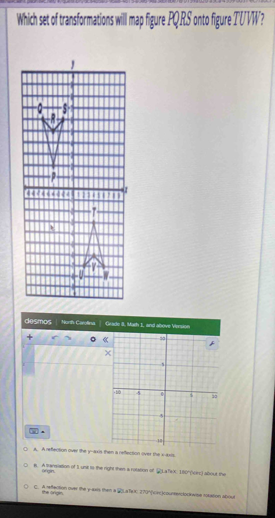 Which set of transformations will map figure PQRS onto figure TUVW?
desmos North Carolina Grade 8, Math 1, and above Version
+
] ▲
A. A reflection over the y-axis then a reflection over the x-axis.
B. A translation of 1 unit to the right then a rotation of _LaTeX: 180° about the
origin.
C. A reflection over the y-axis then a 'LaTeX: 270° counterclockwise rotation about
the origin.