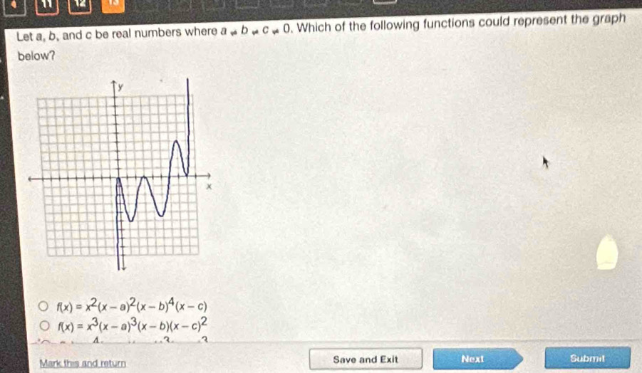 4 1 
Let a, b, and c be real numbers where a!= b!= c!= 0. Which of the following functions could represent the graph
below?
f(x)=x^2(x-a)^2(x-b)^4(x-c)
f(x)=x^3(x-a)^3(x-b)(x-c)^2
A .
3
Mark this and return Save and Exit Next Submit