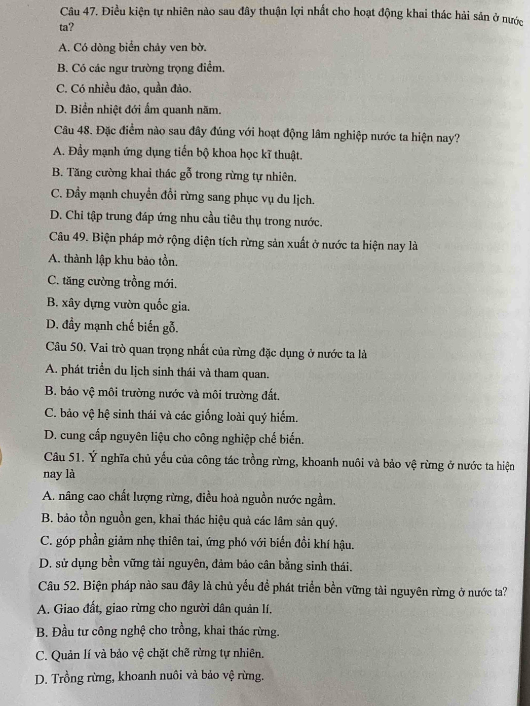 Điều kiện tự nhiên nào sau đây thuận lợi nhất cho hoạt động khai thác hải sản ở nước
ta?
A. Có dòng biển chảy ven bờ.
B. Có các ngư trường trọng điểm.
C. Có nhiều đảo, quần đảo.
D. Biển nhiệt đới ấm quanh năm.
Câu 48. Đặc điểm nào sau đây đúng với hoạt động lâm nghiệp nước ta hiện nay?
A. Đầy mạnh ứng dụng tiến bộ khoa học kĩ thuật.
B. Tăng cường khai thác gỗ trong rừng tự nhiên.
C. Đẩy mạnh chuyển đổi rừng sang phục vụ du lịch.
D. Chi tập trung đáp ứng nhu cầu tiêu thụ trong nước.
Câu 49. Biện pháp mở rộng diện tích rừng sản xuất ở nước ta hiện nay là
A. thành lập khu bảo tồn.
C. tăng cường trồng mới.
B. xây dựng vườn quốc gia.
D. đẩy mạnh chế biến gỗ.
Câu 50. Vai trò quan trọng nhất của rừng đặc dụng ở nước ta là
A. phát triển du lịch sinh thái và tham quan.
B. bảo vệ môi trường nước và môi trường đất.
C. bảo vệ hệ sinh thái và các giống loài quý hiếm.
D. cung cấp nguyên liệu cho công nghiệp chế biến.
Câu 51. Ý nghĩa chủ yếu của công tác trồng rừng, khoanh nuôi và bảo vệ rừng ở nước ta hiện
nay là
A. nâng cao chất lượng rừng, điều hoà nguồn nước ngầm.
B. bảo tồn nguồn gen, khai thác hiệu quả các lâm sản quý.
C. góp phần giảm nhẹ thiên tai, ứng phó với biến đồi khí hậu.
D. sử dụng bền vững tài nguyên, đảm bảo cân bằng sinh thái.
Câu 52. Biện pháp nào sau đây là chủ yếu để phát triển bền vững tài nguyên rừng ở nước ta?
A. Giao đất, giao rừng cho người dân quản lí.
B. Đầu tư công nghệ cho trồng, khai thác rừng.
C. Quản lí và bảo vệ chặt chẽ rừng tự nhiên.
D. Trồng rừng, khoanh nuôi và bảo vệ rừng.