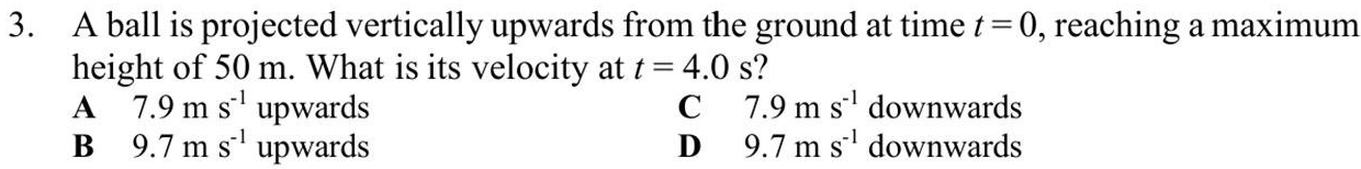 A ball is projected vertically upwards from the ground at time t=0 , reaching a maximum
height of 50 m. What is its velocity at t=4.0s 2
A 7.9ms^(-1) upwards C 7.9ms^(-1) downwards
B 9.7ms^(-1) upwards D 9.7ms^(-1) downwards