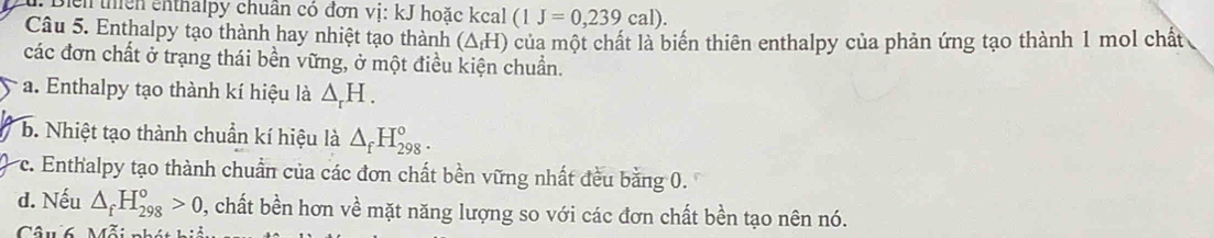 Diểh thên cnthalpy chuẩn có đơn vị: kJ hoặc kcal (1J=0,239cal). 
Câu 5. Enthalpy tạo thành hay nhiệt tạo thành (ΔH) của một chất là biến thiên enthalpy của phản ứng tạo thành 1 mol chất
các đơn chất ở trạng thái bền vững, ở một điều kiện chuẩn.
a. Enthalpy tạo thành kí hiệu là △ _rH.
b. Nhiệt tạo thành chuẩn kí hiệu là △ _fH_(298)°.
c. Enthalpy tạo thành chuẩn của các đơn chất bền vững nhất đều bằng 0.
d. Nếu △ _fH_(298)^o>0 , chất bền hơn về mặt năng lượng so với các đơn chất bền tạo nên nó.