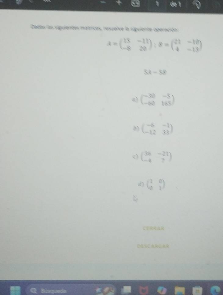 Dedas las siguientes matrices, resuelve la siguiente operación:
A=beginpmatrix 15&-11 -8&20endpmatrix; B=beginpmatrix 21&-10 4&-13endpmatrix
5A=58
a) beginpmatrix -30&-5 -60&165endpmatrix
b) beginpmatrix -6&-1 -12&33endpmatrix
beginpmatrix 36&-21 -4&7endpmatrix
d) beginpmatrix 1&0 0&1endpmatrix
CERRAR
DESCARGAR
Q Bisqueda