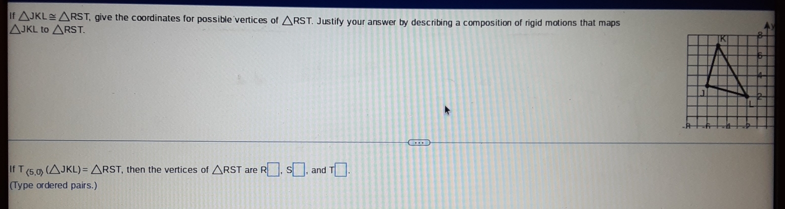 1 7 △ JKL≌ △ RST give the coordinates for possible vertices of △ RST Justify your answer by describing a composition of rigid motions that maps
△ JKL to △ RST. 
- 
If T ∠ 5,0)(△ JKL)=△ RST , then the vertices of △ RST are R□ , S□ , and T□. 
(Type ordered pairs.)