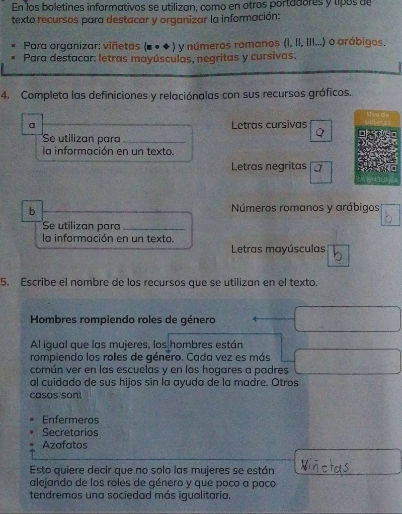 En los boletines informativos se utilizan, como en otros portadores y tipos de
texto recursos para destacar y organizar la información:
Para organizar: viñetas (■●◆) y números romanos (I, II, IfI...) o arábigos.
Para destacar: letras mayúsculas, negritas y cursivas.
4. Completa las definiciones y relaciónalas con sus recursos gráficos.
Uso de
a Letras cursivas
Se utilizan para_
la información en un texto.
Letras negritas
b
Números romanos y arábigos
Se utilizan para_
la información en un texto.
Letras mayúsculas
5. Escribe el nombre de los recursos que se utilizan en el texto.
Hombres rompiendo roles de género
Al igual que las mujeres, los hombres están
rompiendo los roles de género. Cada vez es más
común ver en las escuelas y en los hogares a padres
al cuidado de sus hijos sin la ayuda de la madre. Otros
casos son:
Enfermeros
Secretarios
Azafatos
Esto quiere decir que no solo las mujeres se están
alejando de los roles de género y que poco a poco
tendremos una sociedad más igualitaria.