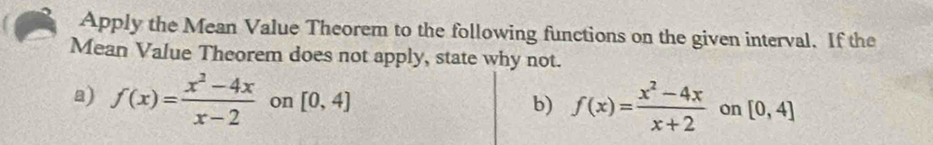 Apply the Mean Value Theorem to the following functions on the given interval. If the 
Mean Value Theorem does not apply, state why not. 
a) f(x)= (x^2-4x)/x-2  on [0,4] b) f(x)= (x^2-4x)/x+2  on [0,4]