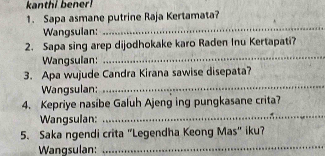 kanthi bener! 
1. Sapa asmane putrine Raja Kertamata? 
Wangsulan: 
_ 
_ 
2. Sapa sing arep dijodhokake karo Raden Inu Kertapati? 
Wangsulan: 
3. Apa wujude Candra Kirana sawise disepata? 
Wangsulan: 
_ 
4. Kepriye nasibe Galuh Ajeng ing pungkasane crita? 
Wangsulan: 
_ 
5. Saka ngendi crita "Legendha Keong Mas" iku? 
Wangsulan: 
_