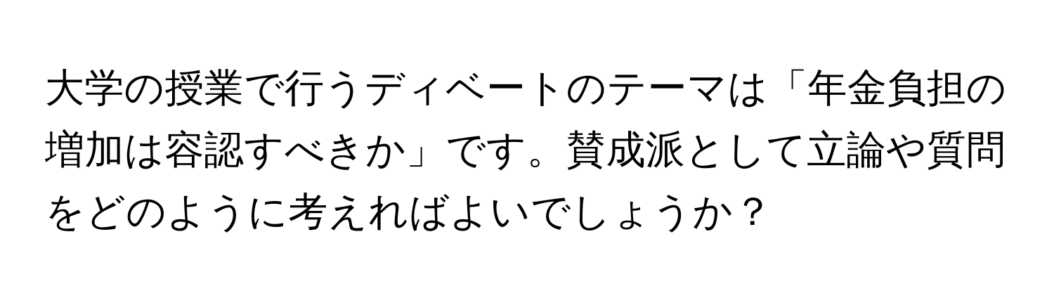 大学の授業で行うディベートのテーマは「年金負担の増加は容認すべきか」です。賛成派として立論や質問をどのように考えればよいでしょうか？