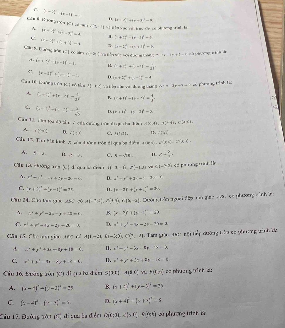 C. (x-2)^2+(y-3)^2=3. D. (x+2)^2+(y+3)^2=9.
Câu 8. Đường tròn (C) có tâm I(2;-3) và tiếp xúc với trục Oy có phương trình là:
A. (x+2)^2+(y-3)^2=4. B. (x+2)^2+(y-3)^2=9.
C. (x-2)^2+(y+3)^2=4. D. (x-2)^2+(y+3)^2=9.
Câu 9. Đường tròn (C) có tâm I(-2;1) và tiếp xúc với đường thẳng △ :3x-4y+5=0 có phương trình là:
A. (x+2)^2+(y-1)^2=1.
B. (x+2)^2+(y-1)^2= 1/25 .
C. (x-2)^2+(y+1)^2=1. D. (x+2)^2+(y-1)^2=4.
Câu 10. Đường tròn (C) có tâm I(-1;2) và tiếp xúc với đường thẳng △ :x-2y+7=0 có phương trình là:
A. (x+1)^2+(y-2)^2= 4/25 . B. (x+1)^2+(y-2)^2= 4/5 .
70
+6
C. (x+1)^2+(y-2)^2= 2/sqrt(5) . D. (x+1)^2+(y-2)^2=5.
Câu 11. Tìm tọa độ tâm / của đường tròn đi qua ba điểm A(0;4),B(2;4),C(4;0).
A. I(0;0). B. I(1;0). C. I(3;2). D. I(1;1).
Câu 12. Tìm bán kính R của đường tròn đi qua ba điểm A(0;4),B(3;4),C(3;0).
A. R=5. B. R=3. C. R=sqrt(10). D. R= 5/2 .
Câu 13. Đường tròn (C) đi qua ba điểm A(-3;-1),B(-1;3) và C(-2;2) có phương trình là:
A. x^2+y^2-4x+2y-20=0. B. x^2+y^2+2x-y-20=0.
C. (x+2)^2+(y-1)^2=25. D. (x-2)^2+(y+1)^2=20.
Câu 14. Cho tam giác ABC có A(-2;4),B(5;5),C(6;-2). Đường tròn ngoại tiếp tam giác ABC có phương trình là:
A. x^2+y^2-2x-y+20=0. B. (x-2)^2+(y-1)^2=20.
C. x^2+y^2-4x-2y+20=0. D. x^2+y^2-4x-2y-20=0.
Câu 15. Cho tam giác ABC có A(1;-2),B(-3;0),C(2;-2). Tam giác ABC nội tiếp đường tròn có phương trình là:
A. x^2+y^2+3x+8y+18=0. B. x^2+y^2-3x-8y-18=0.
C. x^2+y^2-3x-8y+18=0. D. x^2+y^2+3x+8y-18=0.
Câu 16. Đường tròn (C) đi qua ba điểm O(0;0),A(8;0) và B(0;6) có phương trình là:
A. (x-4)^2+(y-3)^2=25. B. (x+4)^2+(y+3)^2=25.
C. (x-4)^2+(y-3)^2=5.
D. (x+4)^2+(y+3)^2=5.
Câu 17. Đường tròn (C) đi qua ba điểm O(0;0),A(a;0),B(0;b) có phương trình là: