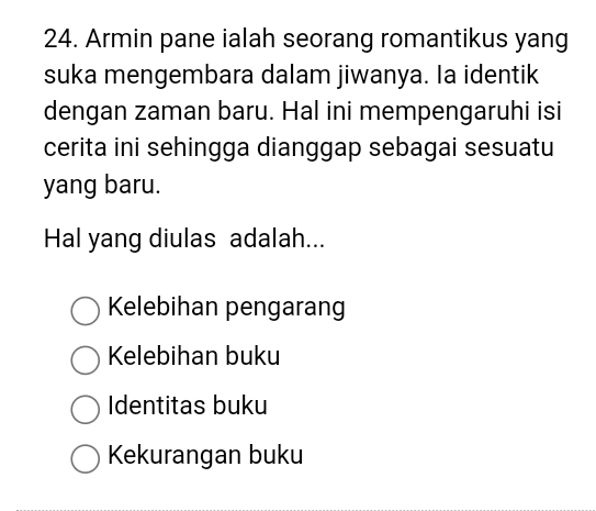 Armin pane ialah seorang romantikus yang
suka mengembara dalam jiwanya. Ia identik
dengan zaman baru. Hal ini mempengaruhi isi
cerita ini sehingga dianggap sebagai sesuatu
yang baru.
Hal yang diulas adalah...
Kelebihan pengarang
Kelebihan buku
Identitas buku
Kekurangan buku