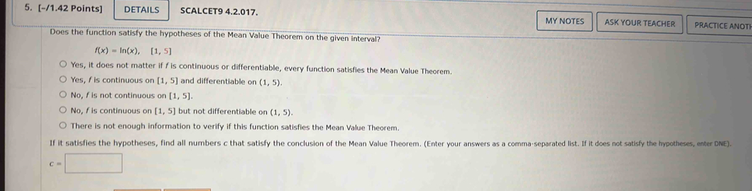 DETAILS SCALCET9 4.2.017. PRACTICE ANOTI
MY NOTES ASK YOUR TEACHER
Does the function satisfy the hypotheses of the Mean Value Theorem on the given interval?
f(x)=ln (x),[1,5]
Yes, it does not matter if f is continuous or differentiable, every function satisfies the Mean Value Theorem
Yes, f is continuous on [1,5] and differentiable on (1,5).
No, fis not continuous on [1,5].
No, f is continuous on [1,5] but not differentiable on (1,5).
There is not enough information to verify if this function satisfies the Mean Value Theorem.
If it satisfies the hypotheses, find all numbers c that satisfy the conclusion of the Mean Value Theorem. (Enter your answers as a comma-separated list. If it does not satisfy the hypotheses, enter DNE).
c=□