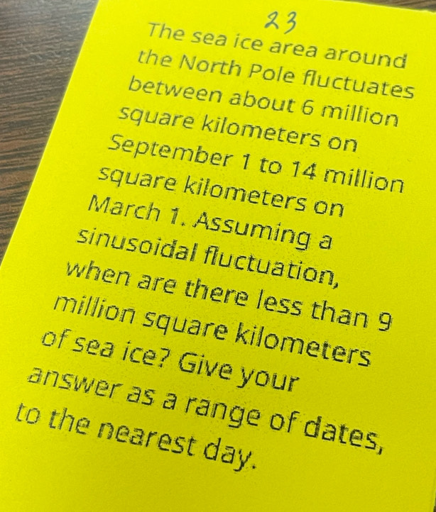 The sea ice area around 
the North Pole fluctuates 
between about 6 million
square kilometers on 
September 1 to 14 million
square kilometers on 
March 1. Assuming a 
sinusoidal fluctuation, 
when are there less than 9
million square kilometers
of sea ice? Give your 
answer as a range of dates, 
to the nearest day.