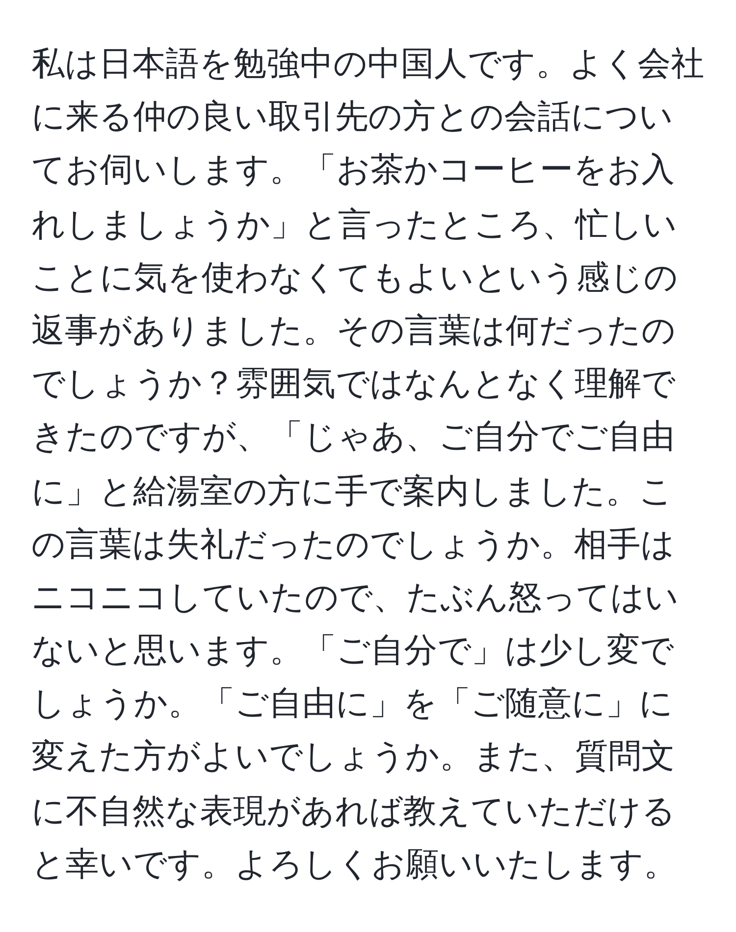 私は日本語を勉強中の中国人です。よく会社に来る仲の良い取引先の方との会話についてお伺いします。「お茶かコーヒーをお入れしましょうか」と言ったところ、忙しいことに気を使わなくてもよいという感じの返事がありました。その言葉は何だったのでしょうか？雰囲気ではなんとなく理解できたのですが、「じゃあ、ご自分でご自由に」と給湯室の方に手で案内しました。この言葉は失礼だったのでしょうか。相手はニコニコしていたので、たぶん怒ってはいないと思います。「ご自分で」は少し変でしょうか。「ご自由に」を「ご随意に」に変えた方がよいでしょうか。また、質問文に不自然な表現があれば教えていただけると幸いです。よろしくお願いいたします。