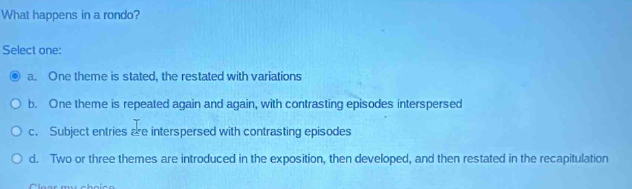 What happens in a rondo?
Select one:
a. One theme is stated, the restated with variations
b. One theme is repeated again and again, with contrasting episodes interspersed
c. Subject entries are interspersed with contrasting episodes
d. Two or three themes are introduced in the exposition, then developed, and then restated in the recapitulation