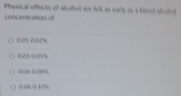 Physical effects of alcohol are felt as early as a blond alcl
concentration of
0.01-0.02%
0.03 -0.05%
0.06 -0.08%
0.08 -0.10%.