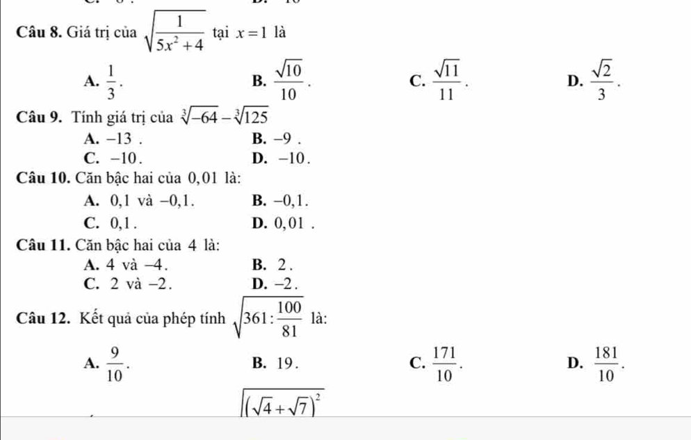 Giá trị của sqrt(frac 1)5x^2+4 tại x=1 là
A.  1/3 .  sqrt(10)/10 .  sqrt(11)/11 .  sqrt(2)/3 . 
B.
C.
D.
Câu 9. Tính giá trị của sqrt[3](-64)-sqrt[3](125)
A. −13. B. -9.
C. -10. D. -10.
Câu 10. Căn bậc hai của 0,01 là:
A. 0, 1 và -0, 1. B. −0, 1.
C. 0, 1. D. 0, 01.
Câu 11. Căn bậc hai của 4 là:
A. 4 và -4. B. 2.
C. 2 và -2. D. −2.
Câu 12. Kết quả của phép tính sqrt(361:frac 100)81 là:
A.  9/10 . B. 19. C.  171/10 . D.  181/10 .
sqrt((sqrt 4)+sqrt(7))^2