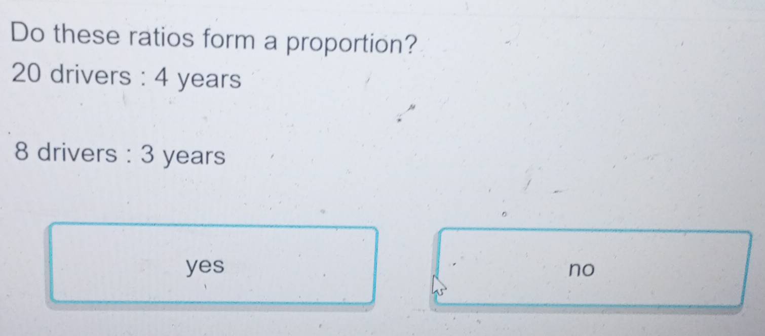 Do these ratios form a proportion?
20 drivers : 4 years
8 drivers : 3 years
yes no