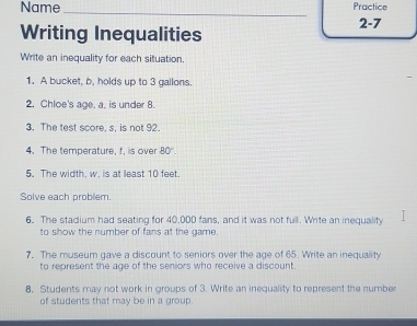 Name _Practice 
Writing Inequalities 
2-7 
Write an inequality for each situation. 
1. A bucket, b, holds up to 3 gallons. 
2. Chloe's age. a. is under 8. 
3. The test score. s. is not 92
4. The temperature, f, is over 80°. 
5. The width, w, is at least 10 feet. 
Solve each problem. 
6. The stadium had seating for 40,000 fans, and it was not full. Write an inequality 
to show the number of fans at the game. 
7. The museum gave a discount to seniors over the age of 65. Write an inequality 
to represent the age of the seniors who receive a discount. 
8. Students may not work in groups of 3. Write an inequality to represent the number 
of students that may be in a group.