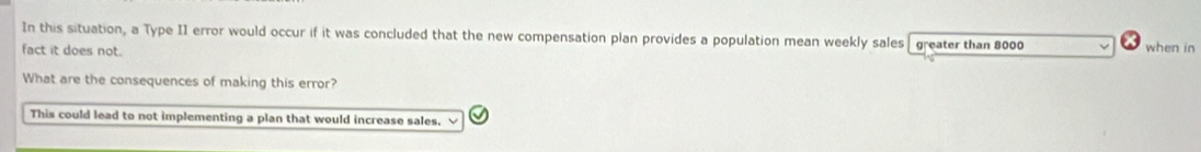 In this situation, a Type II error would occur if it was concluded that the new compensation plan provides a population mean weekly sales greater than 8000
fact it does not. when in
What are the consequences of making this error?
This could lead to not implementing a plan that would increase sales.