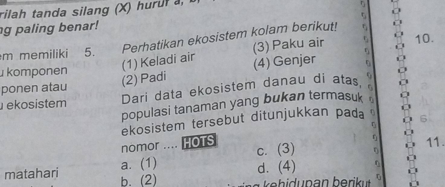 rilah tanda silang (X) huruf a,
g paling benar!
m memiliki 5. Perhatikan ekosistem kolam berikut!
(3) Paku air 10.
(1) Keladi air
komponen
(4) Genjer
0
ponen atau
(2) Padi
ekosistem Dari data ekosistem danau di atas, y
populasi tanaman yang bukan termasuk
6
ekosistem tersebut ditunjukkan pada 0
nomor .... HOTS 11.
c. (3)
a. (1) 0
matahari d. (4)
b. (2)
0