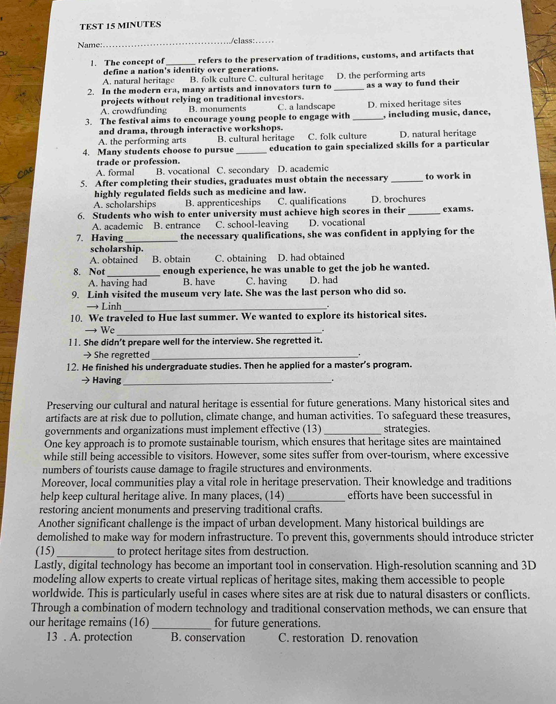 TEST 15 MINUTES
_/class:
Name:
1. The concept of_ refers to the preservation of traditions, customs, and artifacts that
define a nation's identity over generations.
A. natural heritage B. folk culture C. cultural heritage D. the performing arts
2. In the modern era, many artists and innovators turn to _as a way to fund their
projects without relying on traditional investors.
A. crowdfunding B. monuments C. a landscape D. mixed heritage sites
3. The festival aims to encourage young people to engage with _, including music, dance,
and drama, through interactive workshops.
A. the performing arts B. cultural heritage C. folk culture D. natural heritage
4. Many students choose to pursue _education to gain specialized skills for a particular
trade or profession.
A. formal B. vocational C. secondary D. academic
5. After completing their studies, graduates must obtain the necessary _to work in
highly regulated fields such as medicine and law.
A. scholarships B. apprenticeships C. qualifications D. brochures
6. Students who wish to enter university must achieve high scores in their _exams.
A. academic B. entrance C. school-leaving D. vocational
7. Having_ the necessary qualifications, she was confident in applying for the
scholarship.
A. obtained B. obtain C. obtaining D. had obtained
8. Not_ enough experience, he was unable to get the job he wanted.
A. having had B. have C. having D. had
9. Linh visited the museum very late. She was the last person who did so.
→ Linh_
.
10. We traveled to Hue last summer. We wanted to explore its historical sites.
→ We_
11. She didn’t prepare well for the interview. She regretted it.
→ She regretted_
12. He finished his undergraduate studies. Then he applied for a master’s program.
→ Having __·
Preserving our cultural and natural heritage is essential for future generations. Many historical sites and
artifacts are at risk due to pollution, climate change, and human activities. To safeguard these treasures,
governments and organizations must implement effective (13) _strategies.
One key approach is to promote sustainable tourism, which ensures that heritage sites are maintained
while still being accessible to visitors. However, some sites suffer from over-tourism, where excessive
numbers of tourists cause damage to fragile structures and environments.
Moreover, local communities play a vital role in heritage preservation. Their knowledge and traditions
help keep cultural heritage alive. In many places, (14) _efforts have been successful in
restoring ancient monuments and preserving traditional crafts.
Another significant challenge is the impact of urban development. Many historical buildings are
demolished to make way for modern infrastructure. To prevent this, governments should introduce stricter
(15)_ to protect heritage sites from destruction.
Lastly, digital technology has become an important tool in conservation. High-resolution scanning and 3D
modeling allow experts to create virtual replicas of heritage sites, making them accessible to people
worldwide. This is particularly useful in cases where sites are at risk due to natural disasters or conflicts.
Through a combination of modern technology and traditional conservation methods, we can ensure that
our heritage remains (16) _for future generations.
13 . A. protection B. conservation C. restoration D. renovation