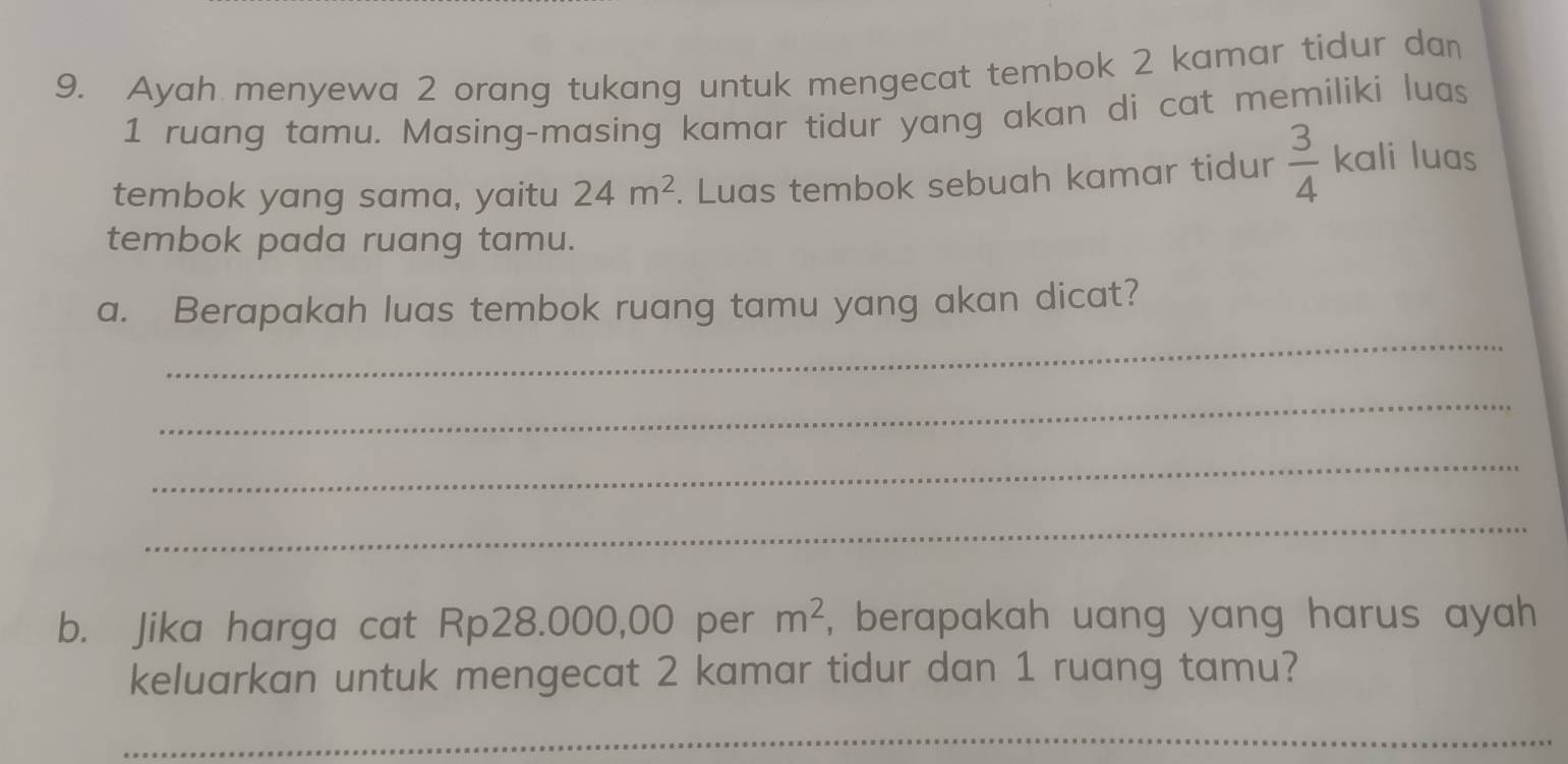 Ayah menyewa 2 orang tukang untuk mengecat tembok 2 kamar tidur dan
1 ruang tamu. Masing-masing kamar tidur yang akan di cat memiliki luas 
tembok yang sama, yaitu 24m^2. Luas tembok sebuah kamar tidur  3/4  kali luas 
tembok pada ruang tamu. 
_ 
a. Berapakah luas tembok ruang tamu yang akan dicat? 
_ 
_ 
_ 
b. Jika harga cat Rp28.000,00 per m^2 , berapakah uang yang harus ayah 
keluarkan untuk mengecat 2 kamar tidur dan 1 ruang tamu? 
_