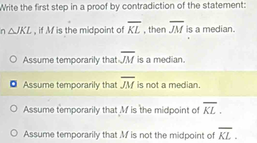 Write the first step in a proof by contradiction of the statement:
n △ JKL , if M is the midpoint of overline KL , then overline JM is a median.
Assume temporarily that overline JM is a median.
Assume temporarily that overline JM is not a median.
Assume temporarily that M is the midpoint of overline KL.
Assume temporarily that M is not the midpoint of overline KL.