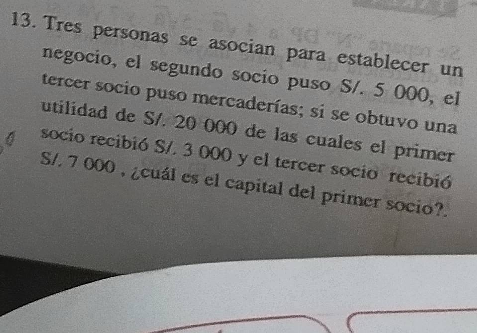 Tres personas se asocian para establecer un 
negocio, el segundo socio puso S/. 5 000, el 
tercer socio puso mercaderías; si se obtuvo una 
utilidad de S/. 20 000 de las cuales el primer 
socio recibió S/. 3 000 y el tercer socio recibió
S/. 7 000 , ¿cuál es el capital del primer socio?.