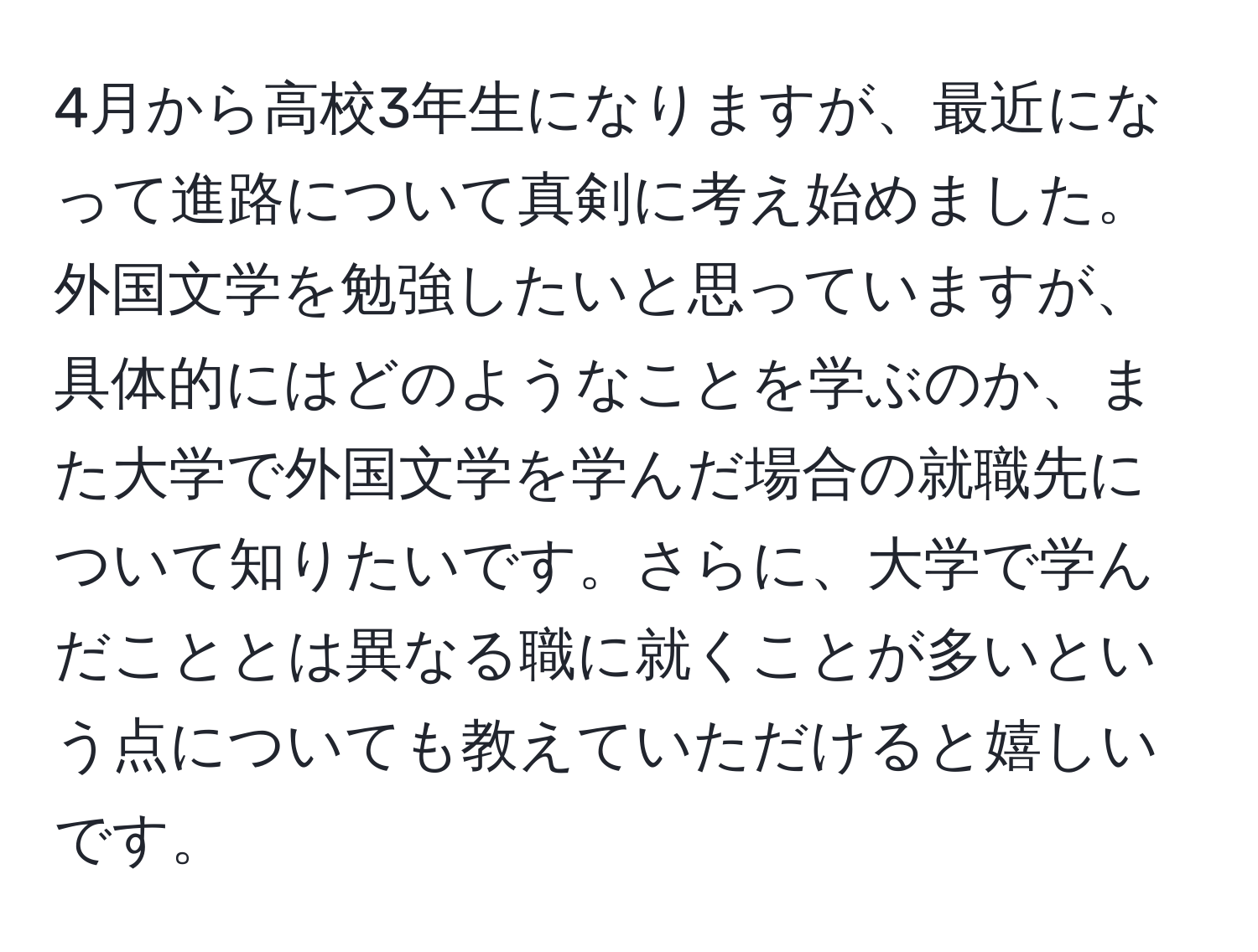 4月から高校3年生になりますが、最近になって進路について真剣に考え始めました。外国文学を勉強したいと思っていますが、具体的にはどのようなことを学ぶのか、また大学で外国文学を学んだ場合の就職先について知りたいです。さらに、大学で学んだこととは異なる職に就くことが多いという点についても教えていただけると嬉しいです。