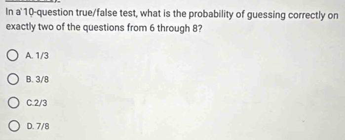 In a' 10 -question true/false test, what is the probability of guessing correctly on
exactly two of the questions from 6 through 8?
A. 1/3
B. 3/8
C. 2/3
D. 7/8