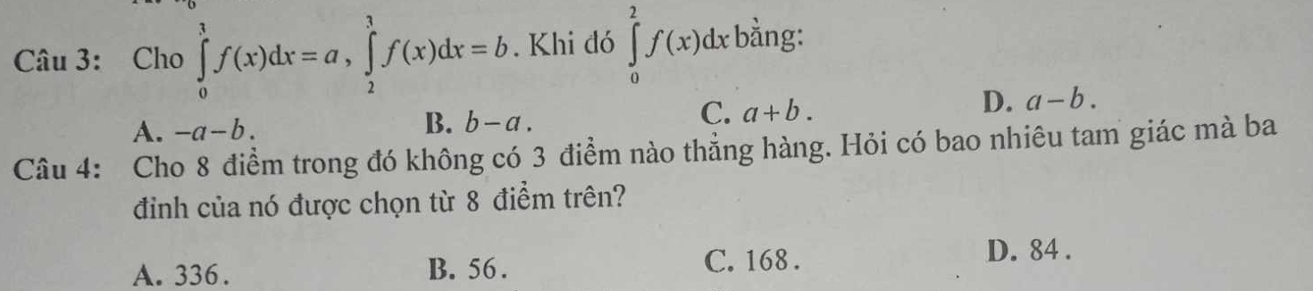 Cho ∈tlimits _0^1f(x)dx=a, ∈tlimits _2^1f(x)dx=b. Khi đó ∈tlimits _0^2f(x)dx bằng:
C. a+b.
D. a-b.
A. -a-b.
B. b-a. 
Câu 4: Cho 8 điểm trong đó không có 3 điểm nào thẳng hàng. Hỏi có bao nhiêu tam giác mà ba
điình của nó được chọn từ 8 điểm trên?
D. 84.
A. 336. B. 56.
C. 168.