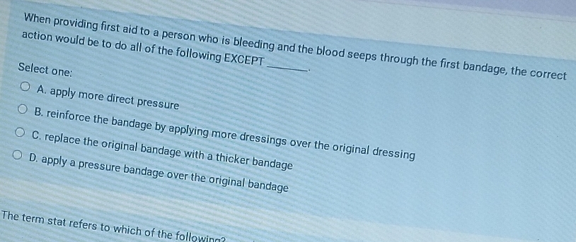 When providing first aid to a person who is bleeding and the blood seeps through the first bandage, the correct
action would be to do all of the following EXCEPT
Select one:
-.
A. apply more direct pressure
B. reinforce the bandage by applying more dressings over the original dressing
C. replace the original bandage with a thicker bandage
D. apply a pressure bandage over the original bandage
The term stat refers to which of the following?