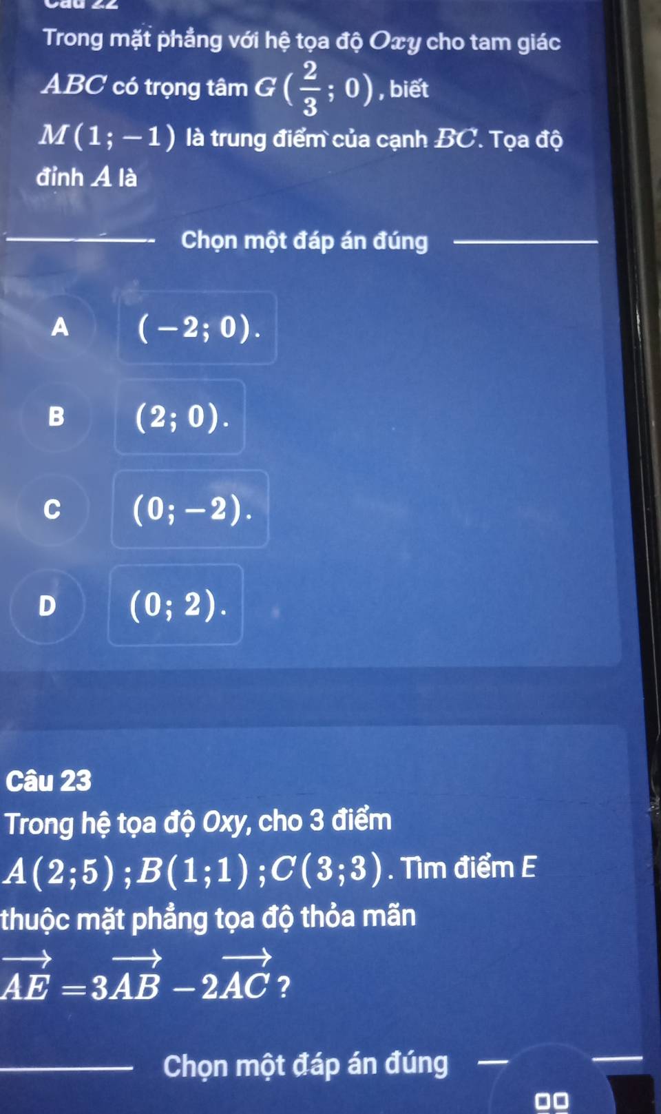 Trong mặt phẳng với hệ tọa độ Oxy cho tam giác
ABC có trọng tâm G( 2/3 ;0) , biết
M(1;-1) là trung điểm của cạnh BC. Tọa độ
đỉnh A là
_
_Chọn một đáp án đúng_
A (-2;0).
B (2;0).
C (0;-2).
D (0;2). 
Câu 23
Trong hệ tọa độ Oxy, cho 3 điểm
A(2;5); B(1;1); C(3;3). Tìm điểm E
thuộc mặt phẳng tọa độ thỏa mãn
vector AE=3vector AB-2vector AC ?
_Chọn một đáp án đúng
00