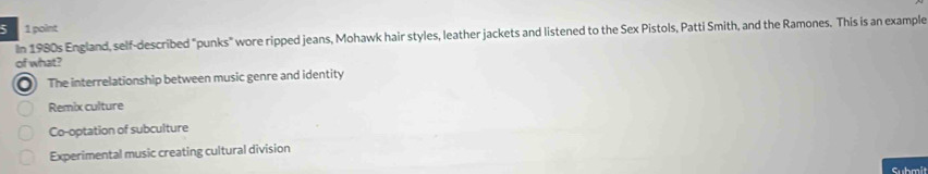 5 1 point
In 1980s England, self-described "punks" wore ripped jeans, Mohawk hair styles, leather jackets and listened to the Sex Pistols, Patti Smith, and the Ramones. This is an example
of what?
The interrelationship between music genre and identity
Remix culture
Co-optation of subculture
Experimental music creating cultural division
Submit