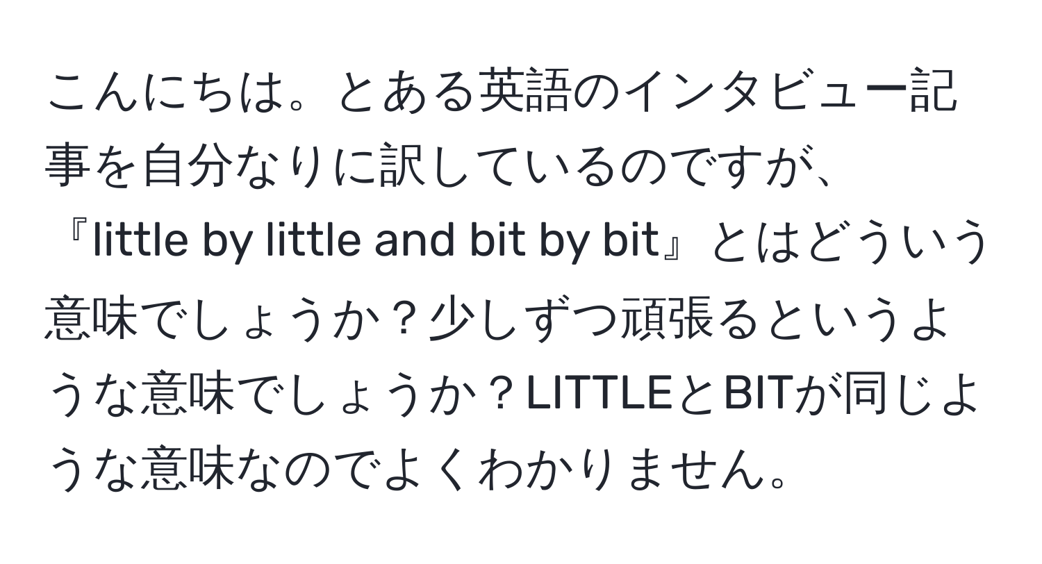 こんにちは。とある英語のインタビュー記事を自分なりに訳しているのですが、『little by little and bit by bit』とはどういう意味でしょうか？少しずつ頑張るというような意味でしょうか？LITTLEとBITが同じような意味なのでよくわかりません。