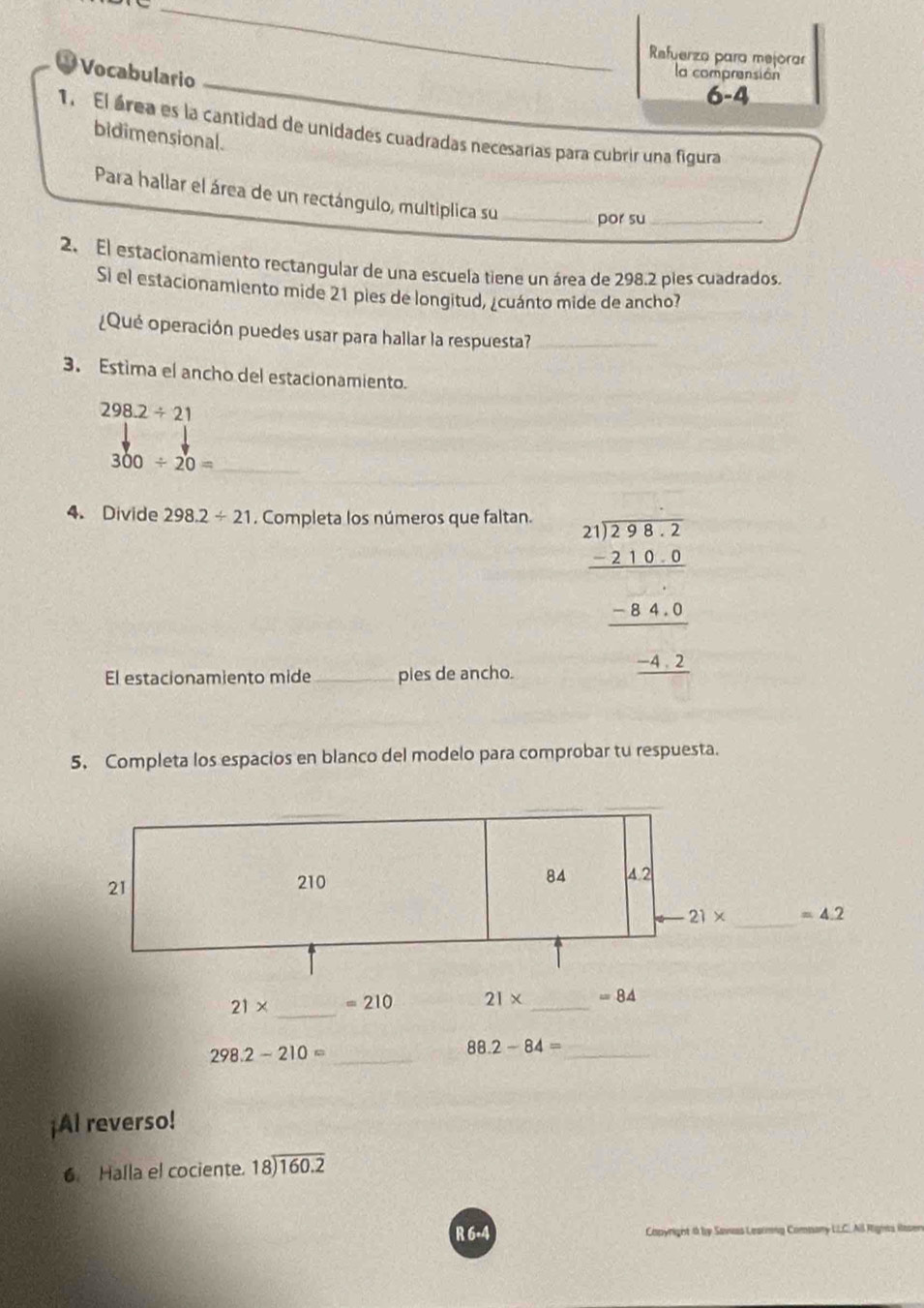 Refuerza para mejorar 
Vocabulario 
la comprensión 
6-4 
1. El área es la cantidad de unidades cuadradas necesarias para cubrir una figura 
bidimensional. 
Para hallar el área de un rectángulo, multiplica su _por su_ 
2. El estacionamiento rectangular de una escuela tiene un área de 298.2 pies cuadrados 
Si el estacionamiento mide 21 pies de longitud, ¿cuánto mide de ancho? 
¿Qué operación puedes usar para hallar la respuesta?_ 
3. Estima el ancho del estacionamiento.
298.2/ 21
300/ 20= _ 
4. Divide 298.2/ 21. Completa los números que faltan. 
El estacionamiento mide _pies de ancho.
beginarrayr 2.1encloselongdiv 2.9822endarray _ -8.4.0 hline _ -8.4.0 _ -4.2endarray
5. Completa los espacios en blanco del modelo para comprobar tu respuesta.
21
84
210 4 2
21* _  =4.2
21* _
210 21* _ = 84
_ 298.2-210=
88.2-84= _ 
¡AI reverso! 
6 Halla el cociente. beginarrayr 18encloselongdiv 160.2endarray
R 6+4 Capyright 4 by Sawas Leainng Comnany LLC. All Rigns Rase